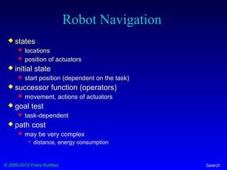 © 2000-2012 Franz Kurfess Search
Robot Navigation
 states
 locations
 position of actuators
 initial state
 start position (dependent on the task)
 successor function (operators)
 movement, actions of actuators
 goal test
 task-dependent
 path cost
 may be very complex
 distance, energy consumption
 