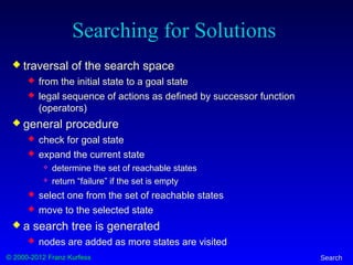 © 2000-2012 Franz Kurfess Search
Searching for Solutions
 traversal of the search space
 from the initial state to a goal state
 legal sequence of actions as defined by successor function
(operators)
 general procedure
 check for goal state
 expand the current state
 determine the set of reachable states
 return “failure” if the set is empty
 select one from the set of reachable states
 move to the selected state
 a search tree is generated
 nodes are added as more states are visited
 