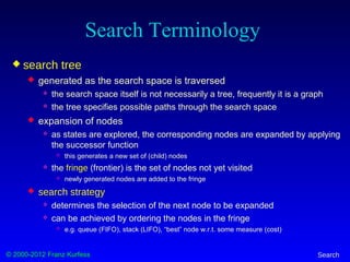 © 2000-2012 Franz Kurfess Search
Search Terminology
 search tree
 generated as the search space is traversed
 the search space itself is not necessarily a tree, frequently it is a graph
 the tree specifies possible paths through the search space
 expansion of nodes
 as states are explored, the corresponding nodes are expanded by applying
the successor function
 this generates a new set of (child) nodes
 the fringe (frontier) is the set of nodes not yet visited
 newly generated nodes are added to the fringe
 search strategy
 determines the selection of the next node to be expanded
 can be achieved by ordering the nodes in the fringe
 e.g. queue (FIFO), stack (LIFO), “best” node w.r.t. some measure (cost)
 