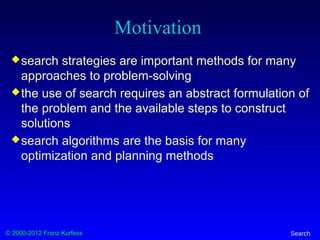© 2000-2012 Franz Kurfess Search
Motivation
search strategies are important methods for many
approaches to problem-solving
the use of search requires an abstract formulation of
the problem and the available steps to construct
solutions
search algorithms are the basis for many
optimization and planning methods
 