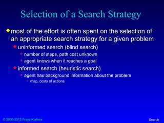 © 2000-2012 Franz Kurfess Search
Selection of a Search Strategy
most of the effort is often spent on the selection of
an appropriate search strategy for a given problem
 uninformed search (blind search)
 number of steps, path cost unknown
 agent knows when it reaches a goal
 informed search (heuristic search)
 agent has background information about the problem
 map, costs of actions
 