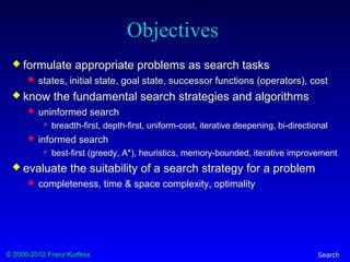 © 2000-2012 Franz Kurfess Search
Objectives
 formulate appropriate problems as search tasks
 states, initial state, goal state, successor functions (operators), cost
 know the fundamental search strategies and algorithms
 uninformed search
 breadth-first, depth-first, uniform-cost, iterative deepening, bi-directional
 informed search
 best-first (greedy, A*), heuristics, memory-bounded, iterative improvement
 evaluate the suitability of a search strategy for a problem
 completeness, time & space complexity, optimality
 
