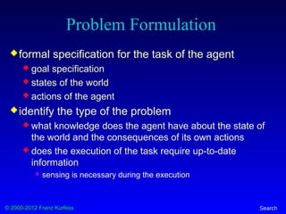 © 2000-2012 Franz Kurfess Search
Problem Formulation
formal specification for the task of the agent
 goal specification
 states of the world
 actions of the agent
identify the type of the problem
 what knowledge does the agent have about the state of
the world and the consequences of its own actions
 does the execution of the task require up-to-date
information
 sensing is necessary during the execution
 