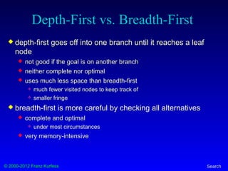 © 2000-2012 Franz Kurfess Search
Depth-First vs. Breadth-First
 depth-first goes off into one branch until it reaches a leaf
node
 not good if the goal is on another branch
 neither complete nor optimal
 uses much less space than breadth-first
 much fewer visited nodes to keep track of
 smaller fringe
 breadth-first is more careful by checking all alternatives
 complete and optimal
 under most circumstances
 very memory-intensive
 