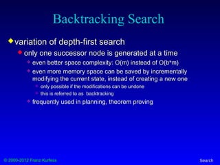 © 2000-2012 Franz Kurfess Search
Backtracking Search
variation of depth-first search
 only one successor node is generated at a time
 even better space complexity: O(m) instead of O(b*m)
 even more memory space can be saved by incrementally
modifying the current state, instead of creating a new one
 only possible if the modifications can be undone
 this is referred to as backtracking
 frequently used in planning, theorem proving
 
