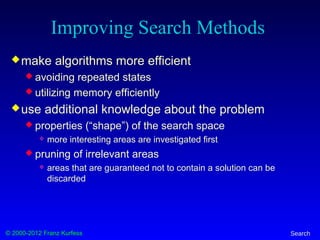 © 2000-2012 Franz Kurfess Search
Improving Search Methods
make algorithms more efficient
 avoiding repeated states
 utilizing memory efficiently
use additional knowledge about the problem
 properties (“shape”) of the search space
 more interesting areas are investigated first
 pruning of irrelevant areas
 areas that are guaranteed not to contain a solution can be
discarded
 