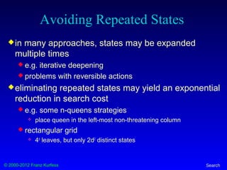 © 2000-2012 Franz Kurfess Search
Avoiding Repeated States
in many approaches, states may be expanded
multiple times
 e.g. iterative deepening
 problems with reversible actions
eliminating repeated states may yield an exponential
reduction in search cost
 e.g. some n-queens strategies
 place queen in the left-most non-threatening column
 rectangular grid
 4d
leaves, but only 2d2
distinct states
 