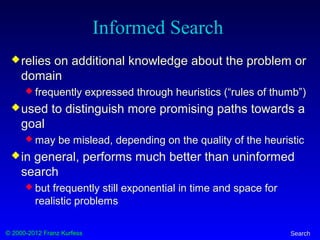 © 2000-2012 Franz Kurfess Search
Informed Search
relies on additional knowledge about the problem or
domain
 frequently expressed through heuristics (“rules of thumb”)
used to distinguish more promising paths towards a
goal
 may be mislead, depending on the quality of the heuristic
in general, performs much better than uninformed
search
 but frequently still exponential in time and space for
realistic problems
 