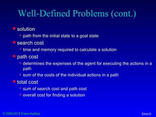 © 2000-2012 Franz Kurfess Search
Well-Defined Problems (cont.)
 solution
 path from the initial state to a goal state
 search cost
 time and memory required to calculate a solution
 path cost
 determines the expenses of the agent for executing the actions in a
path
 sum of the costs of the individual actions in a path
 total cost
 sum of search cost and path cost
 overall cost for finding a solution
 