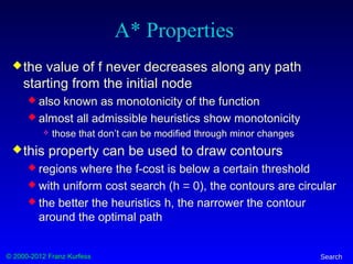 © 2000-2012 Franz Kurfess Search
A* Properties
the value of f never decreases along any path
starting from the initial node
 also known as monotonicity of the function
 almost all admissible heuristics show monotonicity
 those that don’t can be modified through minor changes
this property can be used to draw contours
 regions where the f-cost is below a certain threshold
 with uniform cost search (h = 0), the contours are circular
 the better the heuristics h, the narrower the contour
around the optimal path
 