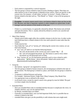 ◦ Each context is separated by a vertical separator.
    ◦ The first group is always related to states (Current, Pending or Open). Then there are
      other buttons in one or more groups, it depends on the context. These are specific to the
      current view. For instance , in sale orders, we have “to invoice”. Finally, if there are
      buttons related to the date such as, “This Month” or “Today”, it has to be last group on
      the right.

       Exception : in statistic reports search views, sort buttons related to dates are first on the
       left. Because, user date is important, statistics is often compute on a given time. A sale
       manager want see statistics of the month or of the year.

    ◦ If there is a current button, it is generally selected by default. This button sorts all draft
      and open documents. This is usually selected by default to avoid to see canceled and
      closed documents

•   Main Filter Options
    ◦ Default search fields might reflect the available columns in the list view. In other words,
       each field must have a related column in list view and is placed in same order than the
       column
    ◦ Fields must be free
    ◦ Near fields like “user_id” or “section_id”, following the current view context, we can
       find some buttons
       ▪ near “user_id” field we can find the following buttons :
           • this sorts all documents of the current user and is named “My..”
           • this sorts all unassigned documents . This button is used in views where
               documents are self generated such as leads.
       ▪ Near “section_id” we can find buttons generally used in views related to sale's
           applications.    This button shows documents linked with current user's
           department(sales/marketing/HR,etc.).

•   Group by
    ◦ like buttons, “group by” are organized in context.
    ◦ The first group is related to human resources, the second group is related to the state of
       the document. The third group is related to a place, and finally the last group is related to
       dates.
    ◦ A separator is defined between each group.
       For example : Salesman Partner | Stage State | Shop Company | Day Month Year
    ◦ Use appropriate icons as defined in the annexe
    ◦ in all search views, except for report's search view, groups by must be folded. The goal
       is to have simple view by default.

•   Extended Filters
    ◦ there are extended filters only in extended interface because it complicates the views. In
       simplify interface, user can use optional filters.
    ◦ by default, extended filters are folded
    ◦ Generally in extended filters, user can find important fields, but it is possible that no
       column is linked to the field.
    ◦ extended filters also give you the possibility to add columns that users might need.
 