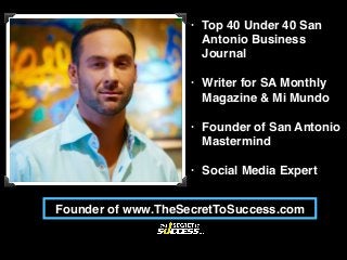 • Top 40 Under 40 San
Antonio Business
Journal
• Writer for SA Monthly
Magazine & Mi Mundo
• Founder of San Antonio
Mastermind
• Social Media Expert
Founder of www.TheSecretToSuccess.com
 