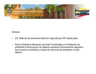 Síntesis:

-   2,8 Millones de personas están en riego alto por DF inadecuada.

-   Para el Gobierno Nacional, los entes Territoriales y la Población es
    preferible la financiación de rellenos sanitarios técnicamente operados,
    que el pasivo ambiental y costos de cierre de los botaderos a cielo
    abierto.
 