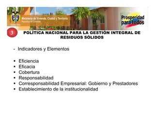 3       POLÍTICA NACIONAL PARA LA GESTIÓN INTEGRAL DE
                      RESIDUOS SÓLIDOS


    - Indicadores y Elementos

      Eficiencia
      Eficacia
      Cobertura
      Responsabilidad
      Corresponsabilidad Empresarial: Gobierno y Prestadores
      Establecimiento de la institucionalidad
 