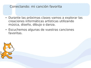 Conectando: mi canción favorita

●

●

Durante las próximas clases vamos a explorar las
creaciones informáticas artísticas utilizando
música, diseño, dibujo o danza.
Escuchemos algunas de vuestras canciones
favoritas.

 
