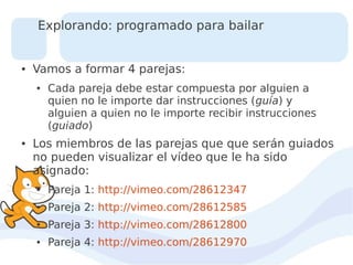 Explorando: programado para bailar

●

Vamos a formar 4 parejas:
●

●

Cada pareja debe estar compuesta por alguien a
quien no le importe dar instrucciones (guía) y
alguien a quien no le importe recibir instrucciones
(guiado)

Los miembros de las parejas que que serán guiados
no pueden visualizar el vídeo que le ha sido
asignado:
●

Pareja 1: http://vimeo.com/28612347

●

Pareja 2: http://vimeo.com/28612585

●

Pareja 3: http://vimeo.com/28612800

●

Pareja 4: http://vimeo.com/28612970

 