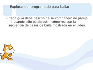 Explorando: programado para bailar

●

Cada guía debe describir a su compañero de pareja
– ¡¡usando sólo palabras!! - cómo realizar la
secuencia de pasos de baile mostrada en el vídeo.

 