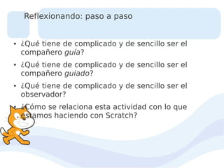 Reflexionando: paso a paso

●

●

●

●

¿Qué tiene de complicado y de sencillo ser el
compañero guía?
¿Qué tiene de complicado y de sencillo ser el
compañero guiado?
¿Qué tiene de complicado y de sencillo ser el
observador?
¿Cómo se relaciona esta actividad con lo que
estamos haciendo con Scratch?

 
