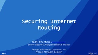 1
Securing Internet
Routing
Tashi Phuntsho (tashi@apnic.net)
Senior Network Analyst/Technical Trainer
George Michaelson (ggm@apnic.net)
Product Manager, Registry
 