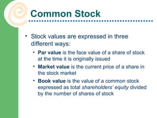 Common Stock Stock values are expressed in three different ways: Par value  is the face value of a share of stock at the time it is originally issued Market value  is the current price of a share in the stock market Book value  is the value of a common stock expressed as total  shareholders’ equity  divided by the number of shares of stock 