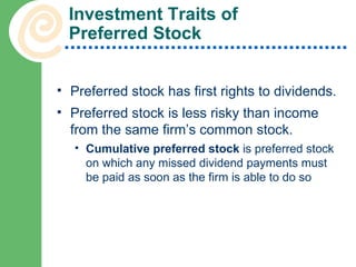 Investment Traits of  Preferred Stock Preferred stock has first rights to dividends. Preferred stock is less risky than income from the same firm’s common stock. Cumulative preferred stock  is preferred stock on which any missed dividend payments must be paid as soon as the firm is able to do so 