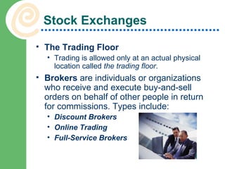 Stock Exchanges The Trading Floor Trading is allowed only at an actual physical location called  the trading floor .  Brokers  are individuals or organizations who receive and execute buy-and-sell orders on behalf of other people in return for commissions. Types include: Discount Brokers Online Trading Full-Service Brokers 