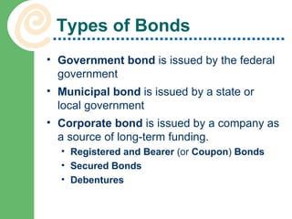 Types of Bonds Government bond  is issued by the federal government Municipal bond  is issued by a state or local government Corporate bond  is issued by a company as a source of long-term funding. Registered and Bearer  (or  Coupon )  Bonds Secured Bonds Debentures 
