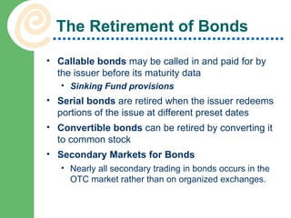 The Retirement of Bonds Callable bonds  may be called in and paid for by the issuer before its maturity data Sinking Fund provisions Serial bonds  are retired when the issuer redeems portions of the issue at different preset dates Convertible bonds  can be retired by converting it to common stock Secondary Markets for Bonds Nearly all secondary trading in bonds occurs in the OTC market rather than on organized exchanges. 