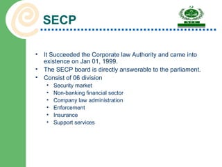 SECP It Succeeded the Corporate law Authority and came into existence on Jan 01, 1999. The SECP board is directly answerable to the parliament. Consist of 06 division Security market  Non-banking financial sector Company law administration  Enforcement  Insurance Support services 