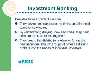 Investment Banking Provides three important services: They advise companies on the timing and financial terms of new issues. By  underwriting  (buying) new securities, they bear some of the risks of issuing them. They create the distribution networks for moving new securities through groups of other banks and brokers into the hands of individual investors. 