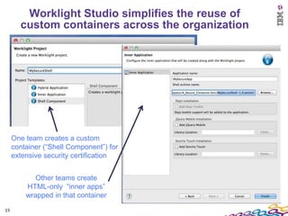 Worklight Studio simplifies the reuse of
       custom containers across the organization




     One team creates a custom
     container (“Shell Component”) for
     extensive security certification


            Other teams create
         HTML-only “inner apps”
         wrapped in that container
15
 