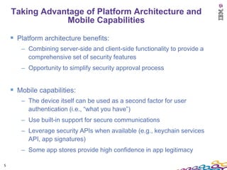 Taking Advantage of Platform Architecture and
                Mobile Capabilities

     Platform architecture benefits:
       – Combining server-side and client-side functionality to provide a
         comprehensive set of security features
       – Opportunity to simplify security approval process


     Mobile capabilities:
       – The device itself can be used as a second factor for user
         authentication (i.e., “what you have”)
       – Use built-in support for secure communications
       – Leverage security APIs when available (e.g., keychain services
         API, app signatures)
       – Some app stores provide high confidence in app legitimacy

5
 