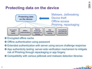 Protecting data on the device
                                                           Malware, Jailbreaking
                   Protecting data
                    on the device                          Device theft
                                                           Offline access
                                                           Phishing, repackaging
                                        Secure
       Encrypted                                       App        Compatibility
                        Offline       challenge-
        offline                                    authenticity   with jailbreak
                    authentication   response on
         cache                                       testing      detection libs
                                        startup


     Encrypted offline cache
     Offline authentication using password
     Extended authentication with server using secure challenge response
     App authenticity testing: server-side verification mechanism to mitigate
     risk of Phishing through repackaging or app forgery
     Compatibility with various jailbreak and malware detection libraries



9
 