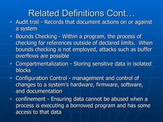 Related Definitions Cont…
   Audit trail - Records that document actions on or against
    a system
   Bounds Checking - Within a program, the process of
    checking for references outside of declared limits. When
    bounds checking is not employed, attacks such as buffer
    overflows are possible
   Compartmentalization - Storing sensitive data in isolated
    blocks
   Configuration Control - management and control of
    changes to a system’s hardware, firmware, software,
    and documentation
   confinement - Ensuring data cannot be abused when a
    process is executing a borrowed program and has some
    access to that data
 