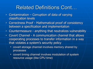 Related Definitions Cont…
   Contamination – Corruption of data of varying
    classification levels
   Correctness Proof - Mathematical proof of consistency
    between a specification and implementation
   Countermeasure - anything that neutralizes vulnerability
   Covert Channel - A communication channel that allows
    cooperating processes to transfer information in a way
    that violates a system’s security policy
    • covert storage channel involves memory shared by
      processes
    • covert timing channel involves modulation of system
      resource usage (like CPU time)
 