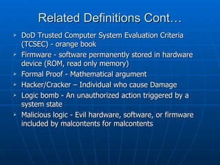 Related Definitions Cont…
   DoD Trusted Computer System Evaluation Criteria
    (TCSEC) - orange book
   Firmware - software permanently stored in hardware
    device (ROM, read only memory)
   Formal Proof - Mathematical argument
   Hacker/Cracker – Individual who cause Damage
   Logic bomb - An unauthorized action triggered by a
    system state
   Malicious logic - Evil hardware, software, or firmware
    included by malcontents for malcontents
 