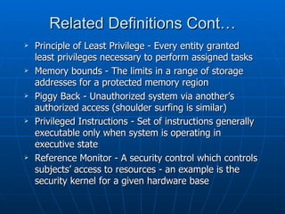 Related Definitions Cont…
   Principle of Least Privilege - Every entity granted
    least privileges necessary to perform assigned tasks
   Memory bounds - The limits in a range of storage
    addresses for a protected memory region
   Piggy Back - Unauthorized system via another’s
    authorized access (shoulder surfing is similar)
   Privileged Instructions - Set of instructions generally
    executable only when system is operating in
    executive state
   Reference Monitor - A security control which controls
    subjects’ access to resources - an example is the
    security kernel for a given hardware base
 