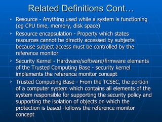 Related Definitions Cont…
   Resource - Anything used while a system is functioning
    (eg CPU time, memory, disk space)
   Resource encapsulation - Property which states
    resources cannot be directly accessed by subjects
    because subject access must be controlled by the
    reference monitor
   Security Kernel - Hardware/software/firmware elements
    of the Trusted Computing Base - security kernel
    implements the reference monitor concept
   Trusted Computing Base - From the TCSEC, the portion
    of a computer system which contains all elements of the
    system responsible for supporting the security policy and
    supporting the isolation of objects on which the
    protection is based -follows the reference monitor
    concept
 