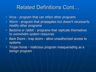 Related Definitions Cont…
   Virus - program that can infect other programs
   Worm - program that propagates but doesn’t necessarily
    modify other programs
   Bacteria or rabbit - programs that replicate themselves
    to overwhelm system resources
   Back Doors - trap doors - allow unauthorized access to
    systems
   Trojan horse - malicious program masquerading as a
    benign program
 