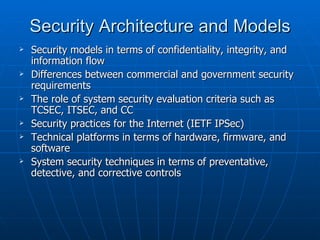Security Architecture and Models
   Security models in terms of confidentiality, integrity, and
    information flow
   Differences between commercial and government security
    requirements
   The role of system security evaluation criteria such as
    TCSEC, ITSEC, and CC
   Security practices for the Internet (IETF IPSec)
   Technical platforms in terms of hardware, firmware, and
    software
   System security techniques in terms of preventative,
    detective, and corrective controls
 