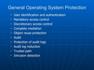 General Operating System Protection
    User identification and authentication
    Mandatory access control
    Discretionary access control
    Complete mediation
    Object reuse protection
    Audit
    Protection of audit logs
    Audit log reduction
    Trusted path
    Intrusion detection
 