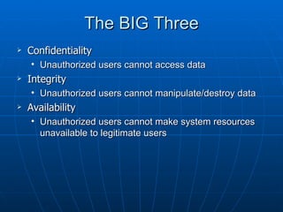 The BIG Three
   Confidentiality
    • Unauthorized users cannot access data
   Integrity
    • Unauthorized users cannot manipulate/destroy data
   Availability
    • Unauthorized users cannot make system resources
      unavailable to legitimate users
 