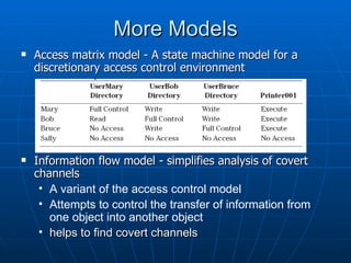 More Models
   Access matrix model - A state machine model for a
    discretionary access control environment




   Information flow model - simplifies analysis of covert
    channels
     • A variant of the access control model
     • Attempts to control the transfer of information from
       one object into another object
     • helps to find covert channels
 