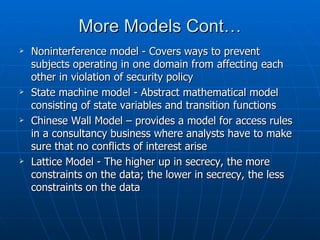 More Models Cont…
   Noninterference model - Covers ways to prevent
    subjects operating in one domain from affecting each
    other in violation of security policy
   State machine model - Abstract mathematical model
    consisting of state variables and transition functions
   Chinese Wall Model – provides a model for access rules
    in a consultancy business where analysts have to make
    sure that no conflicts of interest arise
   Lattice Model - The higher up in secrecy, the more
    constraints on the data; the lower in secrecy, the less
    constraints on the data
 