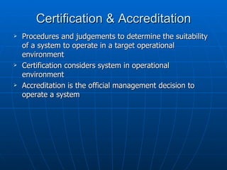 Certification & Accreditation
   Procedures and judgements to determine the suitability
    of a system to operate in a target operational
    environment
   Certification considers system in operational
    environment
   Accreditation is the official management decision to
    operate a system
 
