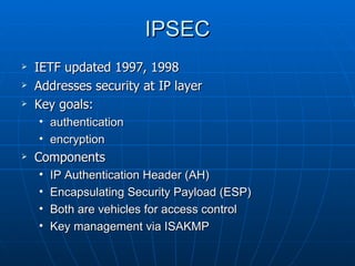 IPSEC
   IETF updated 1997, 1998
   Addresses security at IP layer
   Key goals:
    • authentication
    • encryption
   Components
    •   IP Authentication Header (AH)
    •   Encapsulating Security Payload (ESP)
    •   Both are vehicles for access control
    •   Key management via ISAKMP
 
