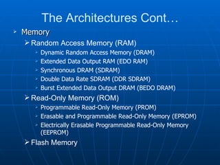 The Architectures Cont…
   Memory
     Random Access Memory (RAM)
         Dynamic Random Access Memory (DRAM)
         Extended Data Output RAM (EDO RAM)
         Synchronous DRAM (SDRAM)
         Double Data Rate SDRAM (DDR SDRAM)
         Burst Extended Data Output DRAM (BEDO DRAM)
     Read-Only Memory (ROM)
         Programmable Read-Only Memory (PROM)
         Erasable and Programmable Read-Only Memory (EPROM)
         Electrically Erasable Programmable Read-Only Memory
          (EEPROM)
     Flash Memory
 