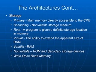 The Architectures Cont…
   Storage
    • Primary - Main memory directly accessible to the CPU
    • Secondary - Nonvolatile storage medium
    • Real - A program is given a definite storage location
      in memory
    • Virtual - The ability to extend the apparent size of
      RAM
    • Volatile - RAM
    • Nonvolatile – ROM and Secodary storage devices
    • Write-Once Read Memory -
 