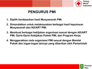 Palang
Merah
Indonesia
PENGURUS PMI
1. Dipilih berdasarkan hasil Musyawarah PMI.
2. Dimandatkan untuk melaksanakan berbagai hasil keputusan
Musyawarah dan AD/ART PMI.
3. Membuat berbagai kebijakan organisasi sesuai dengan AD/ART
PMI, Garis-Garis Kebijakan Pokok PMI, dan Program Kerja.
4. Menggerakkan roda organisasi PMI sesuai dengan Mandat
Pokok dan tugas-tugas lainnya yang diberikan oleh Pemerintah
Provinsi
Riau
 