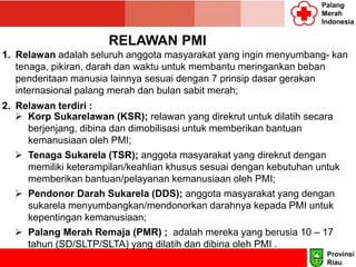 Palang
Merah
Indonesia
RELAWAN PMI
1. Relawan adalah seluruh anggota masyarakat yang ingin menyumbang- kan
tenaga, pikiran, darah dan waktu untuk membantu meringankan beban
penderitaan manusia lainnya sesuai dengan 7 prinsip dasar gerakan
internasional palang merah dan bulan sabit merah;
2. Relawan terdiri :
 Korp Sukarelawan (KSR); relawan yang direkrut untuk dilatih secara
berjenjang, dibina dan dimobilisasi untuk memberikan bantuan
kemanusiaan oleh PMI;
 Tenaga Sukarela (TSR); anggota masyarakat yang direkrut dengan
memiliki keterampilan/keahlian khusus sesuai dengan kebutuhan untuk
memberikan bantuan/pelayanan kemanusiaan oleh PMI;
 Pendonor Darah Sukarela (DDS); anggota masyarakat yang dengan
sukarela menyumbangkan/mendonorkan darahnya kepada PMI untuk
kepentingan kemanusiaan;
 Palang Merah Remaja (PMR) ; adalah mereka yang berusia 10 – 17
tahun (SD/SLTP/SLTA) yang dilatih dan dibina oleh PMI .
Provinsi
Riau
 